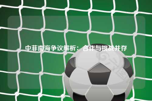 中菲南海争议解析：合作与挑战并存