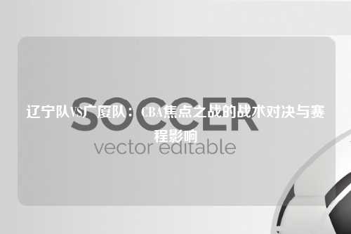 辽宁队VS广厦队：CBA焦点之战的战术对决与赛程影响