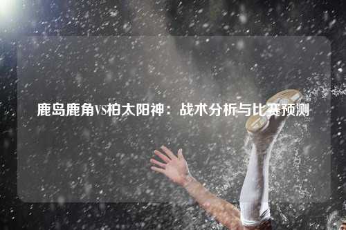 鹿岛鹿角VS柏太阳神：战术分析与比赛预测