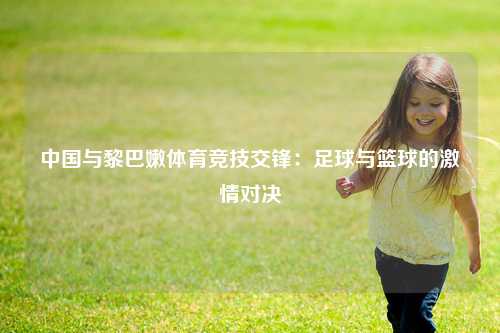 中国与黎巴嫩体育竞技交锋：足球与篮球的激情对决