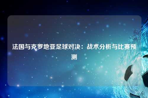 法国与克罗地亚足球对决：战术分析与比赛预测