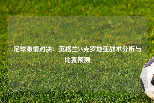 足球激情对决：英格兰VS克罗地亚战术分析与比赛预测