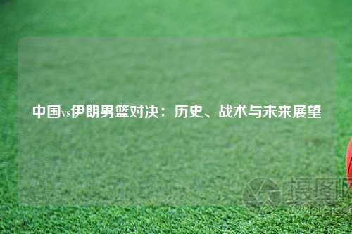 中国vs伊朗男篮对决：历史、战术与未来展望