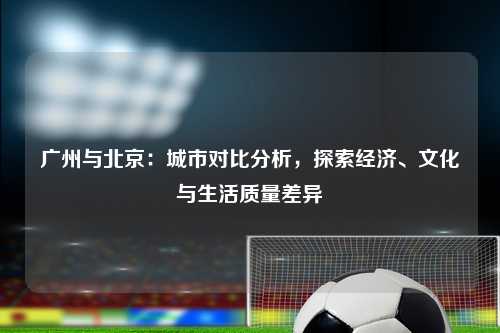 广州与北京：城市对比分析，探索经济、文化与生活质量差异