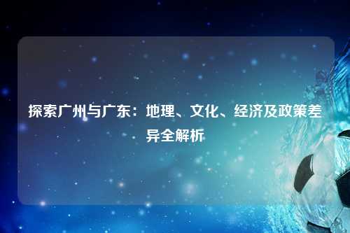 探索广州与广东：地理、文化、经济及政策差异全解析