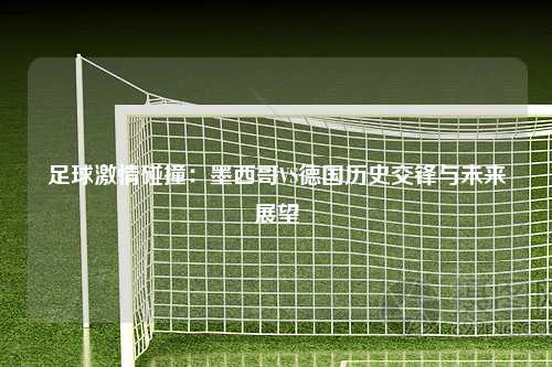 足球激情碰撞：墨西哥VS德国历史交锋与未来展望