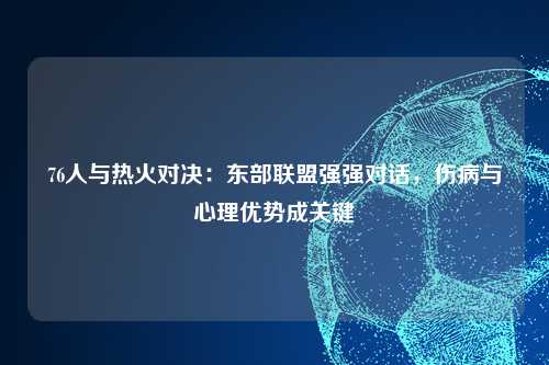 76人与热火对决：东部联盟强强对话，伤病与心理优势成关键