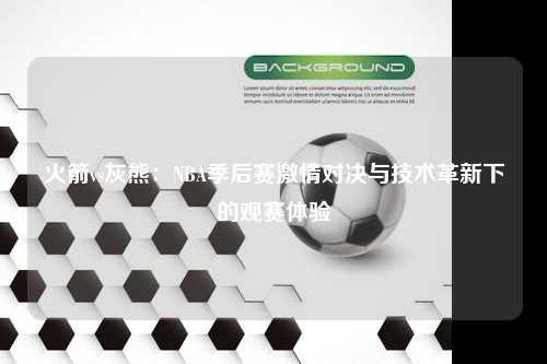 火箭vs灰熊：NBA季后赛激情对决与技术革新下的观赛体验