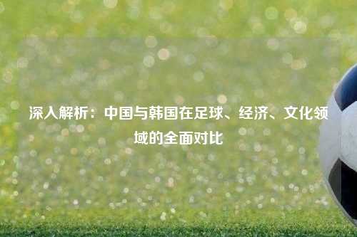 深入解析：中国与韩国在足球、经济、文化领域的全面对比