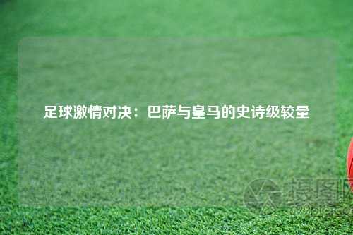 足球激情对决：巴萨与皇马的史诗级较量