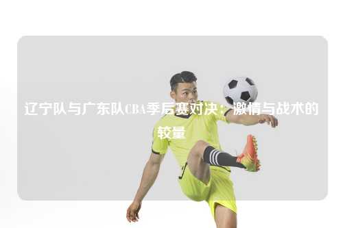 辽宁队与广东队CBA季后赛对决：激情与战术的较量