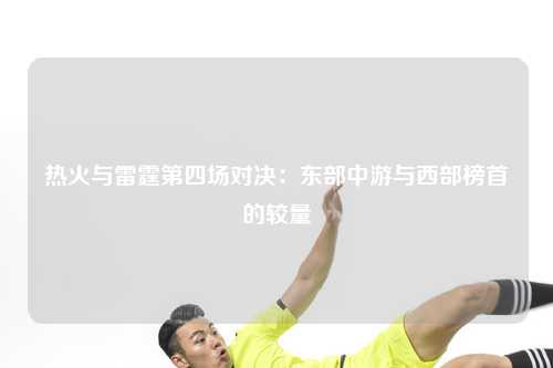 热火与雷霆第四场对决：东部中游与西部榜首的较量