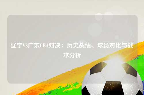 辽宁VS广东CBA对决：历史战绩、球员对比与战术分析
