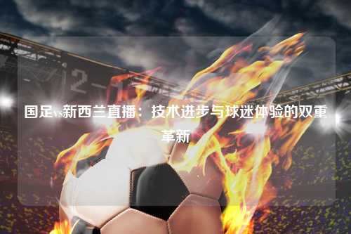 国足vs新西兰直播：技术进步与球迷体验的双重革新