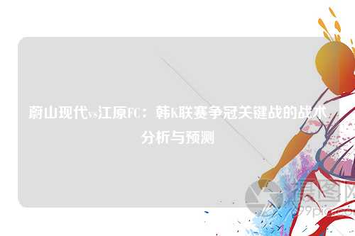 蔚山现代vs江原FC：韩K联赛争冠关键战的战术分析与预测