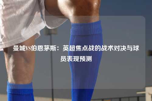 曼城VS伯恩茅斯：英超焦点战的战术对决与球员表现预测