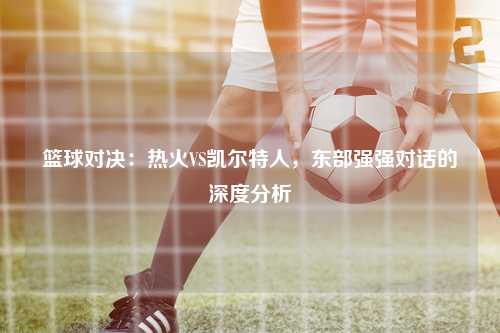 篮球对决：热火VS凯尔特人，东部强强对话的深度分析