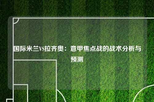 国际米兰VS拉齐奥：意甲焦点战的战术分析与预测