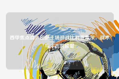 西甲焦点战：巴萨主场迎战比利亚雷尔，战术与斗志的较量