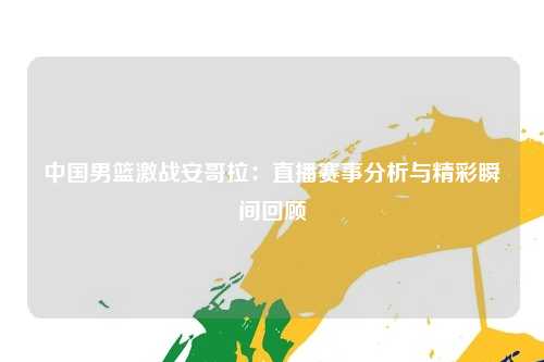 中国男篮激战安哥拉：直播赛事分析与精彩瞬间回顾