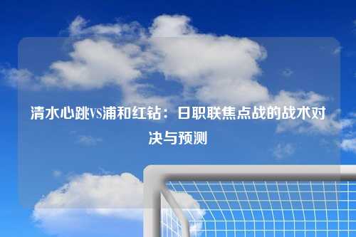 清水心跳VS浦和红钻：日职联焦点战的战术对决与预测
