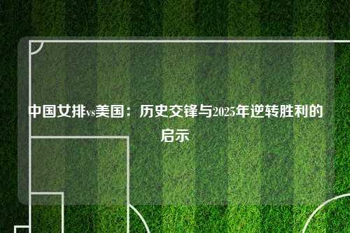 中国女排vs美国：历史交锋与2025年逆转胜利的启示
