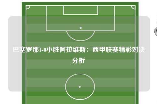 巴塞罗那1-0小胜阿拉维斯：西甲联赛精彩对决分析
