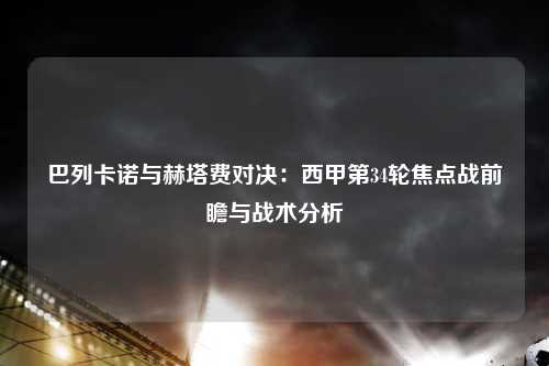 巴列卡诺与赫塔费对决：西甲第34轮焦点战前瞻与战术分析