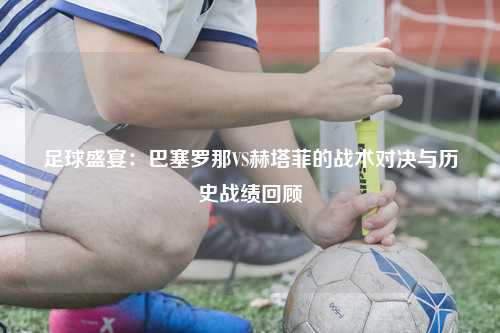 足球盛宴：巴塞罗那VS赫塔菲的战术对决与历史战绩回顾
