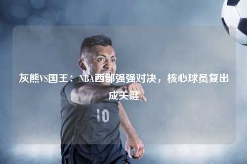 灰熊VS国王：NBA西部强强对决，核心球员复出成关键