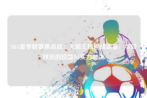 NBA夏季联赛焦点战：火箭主场迎战活塞，年轻球员的较量与实力对决
