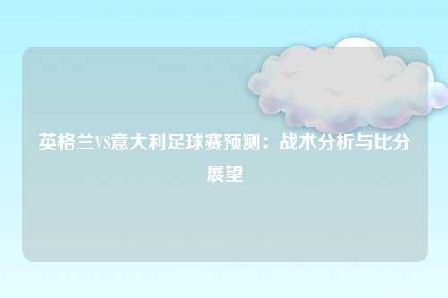 英格兰VS意大利足球赛预测：战术分析与比分展望