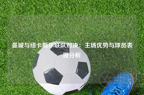 曼城与纽卡斯尔联队对决：主场优势与球员表现分析