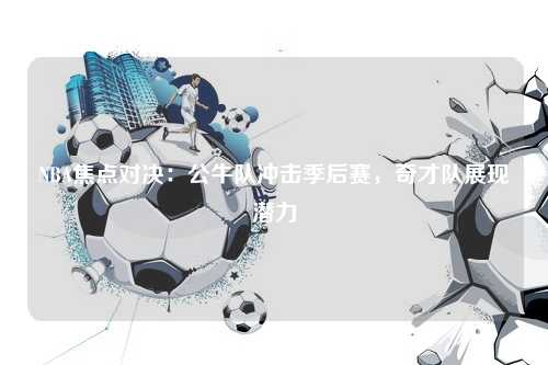 NBA焦点对决：公牛队冲击季后赛，奇才队展现潜力