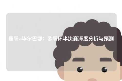 曼联vs毕尔巴鄂：欧联杯半决赛深度分析与预测