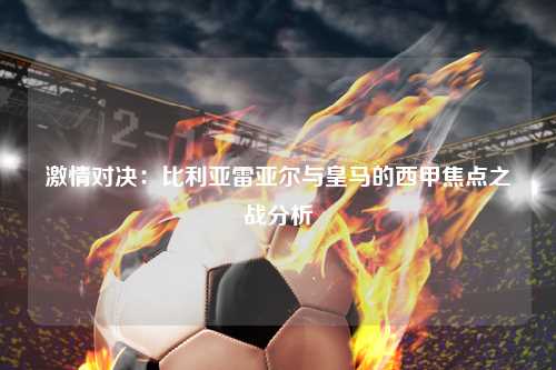 激情对决：比利亚雷亚尔与皇马的西甲焦点之战分析
