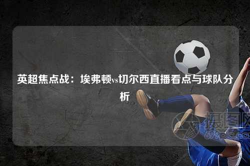 英超焦点战：埃弗顿vs切尔西直播看点与球队分析