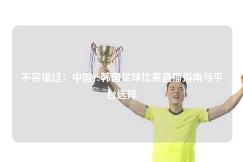 不容错过：中国VS韩国足球比赛直播指南与平台选择