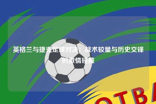 英格兰与捷克足球对决：战术较量与历史交锋的激情碰撞