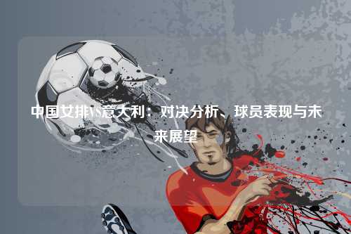 中国女排VS意大利：对决分析、球员表现与未来展望