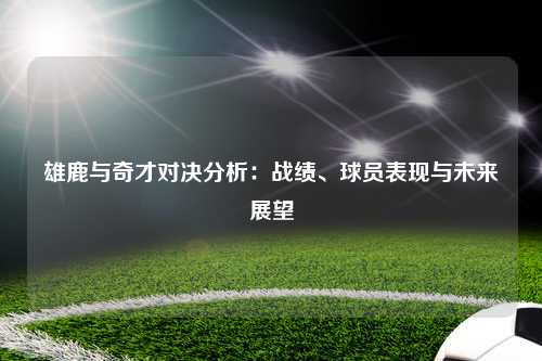 雄鹿与奇才对决分析：战绩、球员表现与未来展望