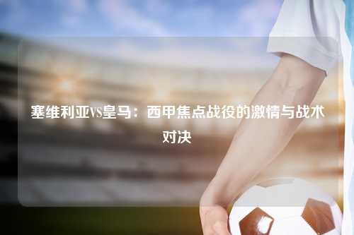 塞维利亚VS皇马：西甲焦点战役的激情与战术对决