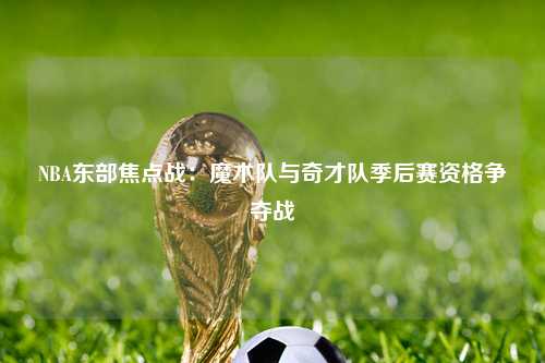 NBA东部焦点战：魔术队与奇才队季后赛资格争夺战