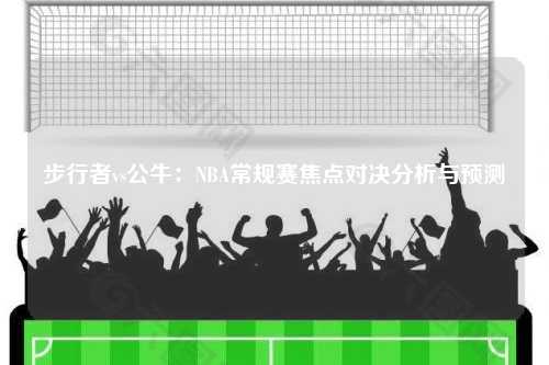 步行者vs公牛：NBA常规赛焦点对决分析与预测