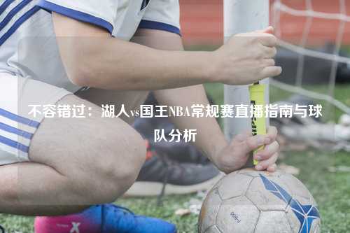 不容错过：湖人vs国王NBA常规赛直播指南与球队分析