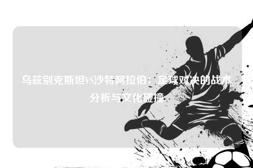 乌兹别克斯坦VS沙特阿拉伯：足球对决的战术分析与文化碰撞