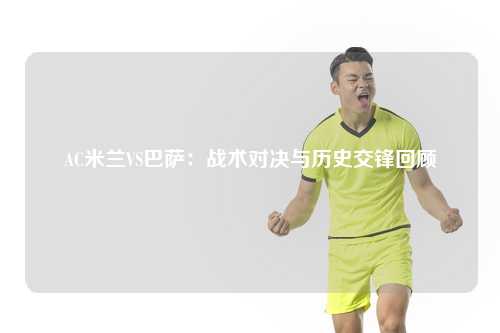 AC米兰VS巴萨：战术对决与历史交锋回顾