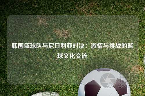 韩国篮球队与尼日利亚对决：激情与挑战的篮球文化交流