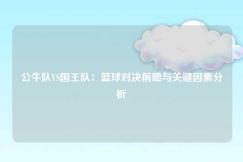 公牛队VS国王队：篮球对决前瞻与关键因素分析