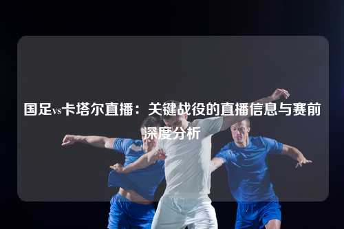国足vs卡塔尔直播：关键战役的直播信息与赛前深度分析